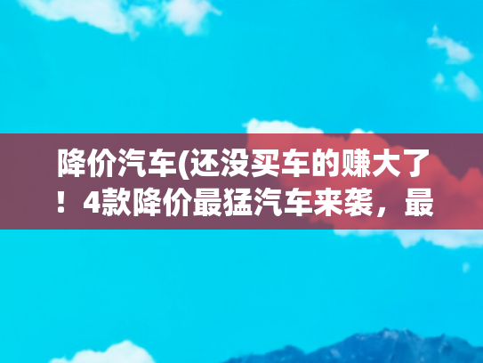 降价汽车(还没买车的赚大了！4款降价最猛汽车来袭，最高狂降3万5清库存)