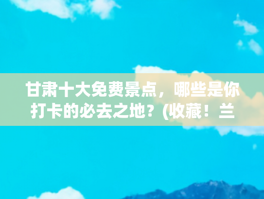 甘肃十大免费景点，哪些是你打卡的必去之地？(收藏！兰州20个免费景点推荐！)