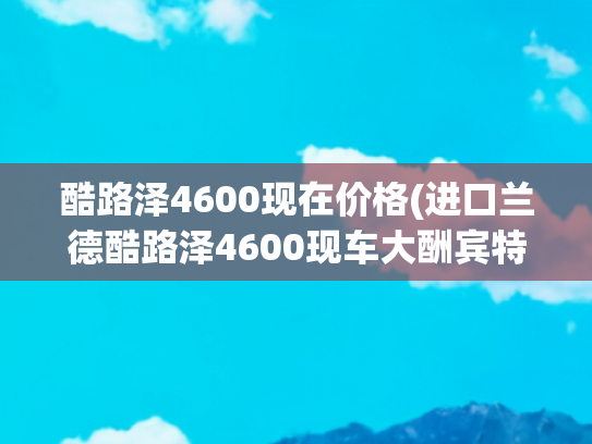 酷路泽4600现在价格(进口兰德酷路泽4600现车大酬宾特价76万)