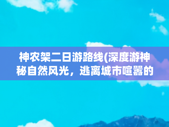 神农架二日游路线(深度游神秘自然风光，逃离城市喧嚣的最佳选择)(神农架探险实用指南：原始森林徒步穿越攻略)
