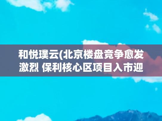 和悦璞云(北京楼盘竞争愈发激烈 保利核心区项目入市迎挑战)