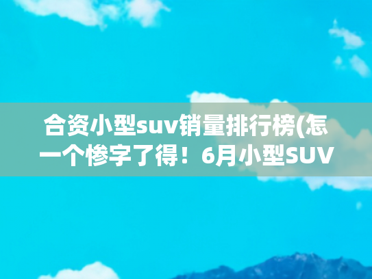 合资小型suv销量排行榜(怎一个惨字了得！6月小型SUV销量榜单 仅两款过万 瑞虎5x第三)