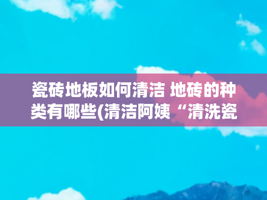 瓷砖地板如何清洁 地砖的种类有哪些(清洁阿姨“清洗瓷砖”的方法果然一绝！乾乾净净还不易髒)