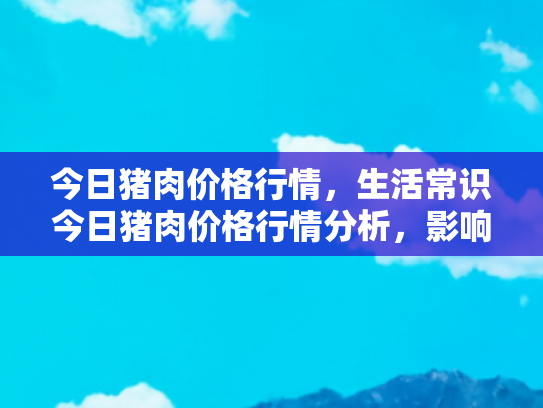今日猪肉价格行情，生活常识今日猪肉价格行情分析，影响因素与购买建议