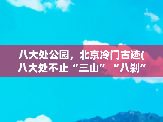 八大处公园，北京冷门古迹(八大处不止“三山”“八刹”“十二景”，还有这项非遗文化瑰宝)