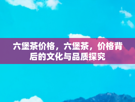 六堡茶价格，六堡茶，价格背后的文化与品质探究