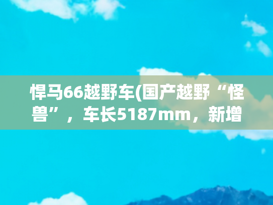 悍马66越野车(国产越野“怪兽”，车长5187mm，新增电吸门+电动踏板，还有四驱)