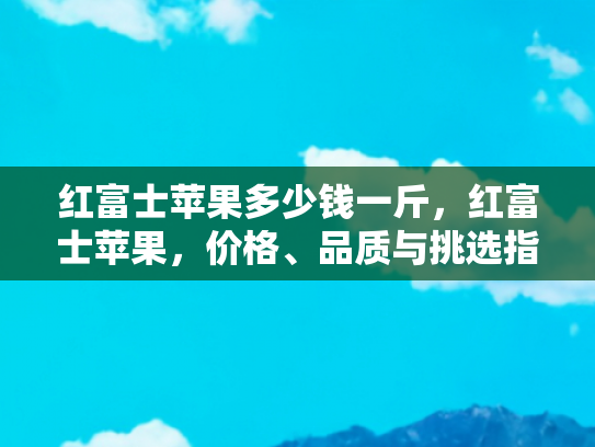 红富士苹果多少钱一斤，红富士苹果，价格、品质与挑选指南