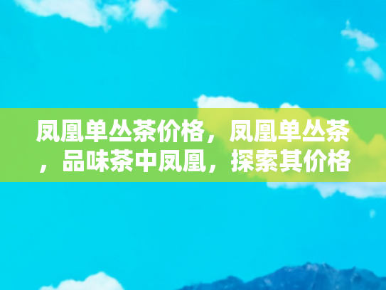 凤凰单丛茶价格，凤凰单丛茶，品味茶中凤凰，探索其价格背后的价值