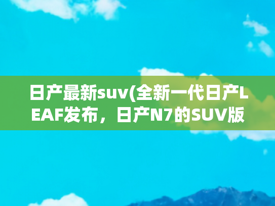 日产最新suv(全新一代日产LEAF发布，日产N7的SUV版？空间更大)