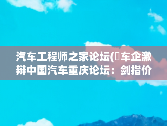 汽车工程师之家论坛(​车企激辩中国汽车重庆论坛：剑指价格战，以创新破“内卷”)