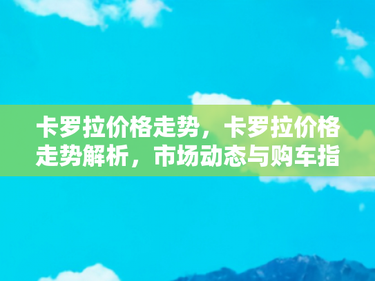 卡罗拉价格走势，卡罗拉价格走势解析，市场动态与购车指南