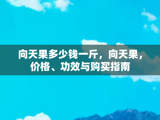 向天果多少钱一斤，向天果，价格、功效与购买指南
