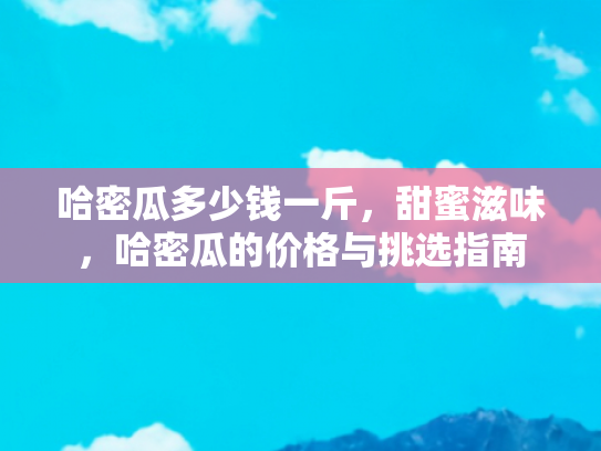 哈密瓜多少钱一斤，甜蜜滋味，哈密瓜的价格与挑选指南
