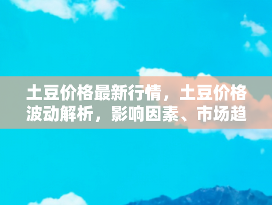 土豆价格最新行情，土豆价格波动解析，影响因素、市场趋势与购买指南
