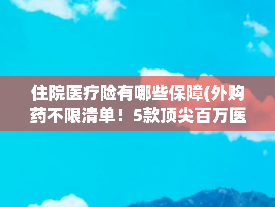 住院医疗险有哪些保障(外购药不限清单！5款顶尖百万医疗险对比，最建议这样选)