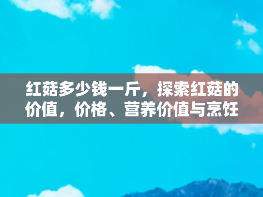 红菇多少钱一斤，探索红菇的价值，价格、营养价值与烹饪技巧