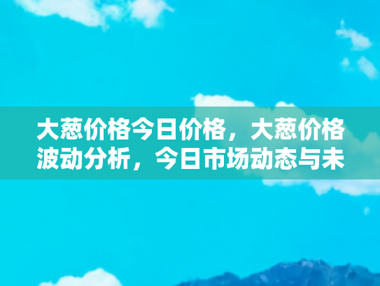 大葱价格今日价格，大葱价格波动分析，今日市场动态与未来趋势预测