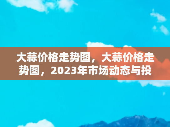 大蒜价格走势图，大蒜价格走势图，2023年市场动态与投资指南