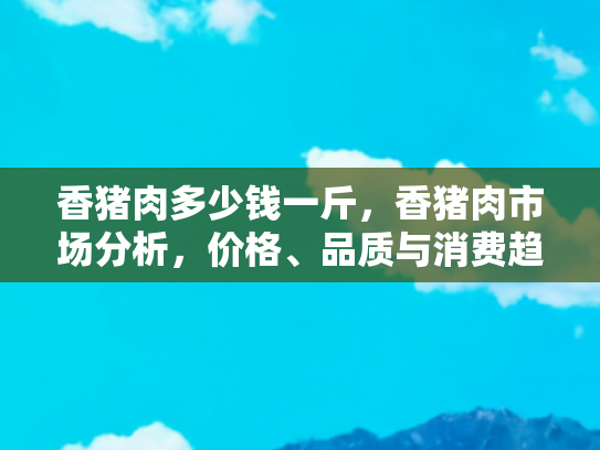 香猪肉多少钱一斤，香猪肉市场分析，价格、品质与消费趋势