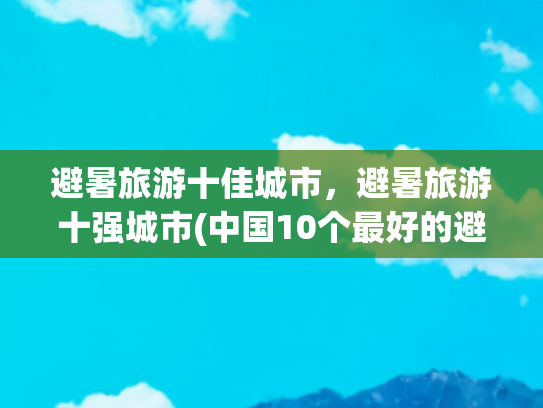 避暑旅游十佳城市，避暑旅游十强城市(中国10个最好的避暑城市，空调已退休，睡觉盖被子，夏天还有点冷)