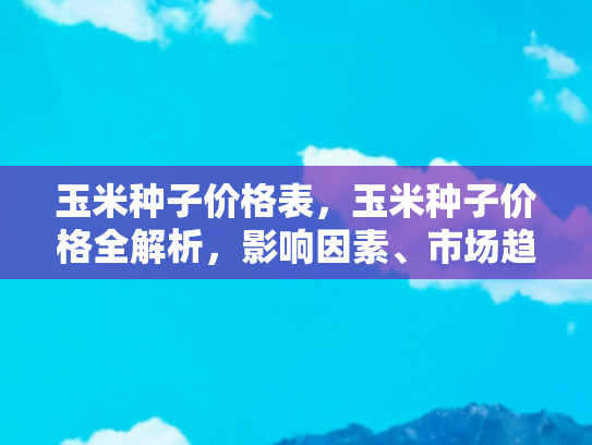 玉米种子价格表，玉米种子价格全解析，影响因素、市场趋势与购买指南