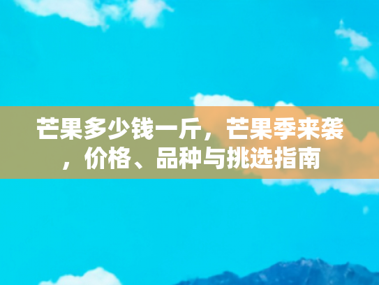 芒果多少钱一斤，芒果季来袭，价格、品种与挑选指南