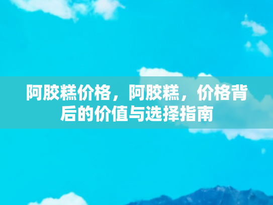 阿胶糕价格，阿胶糕，价格背后的价值与选择指南