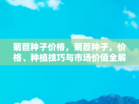 菊苣种子价格，菊苣种子，价格、种植技巧与市场价值全解析