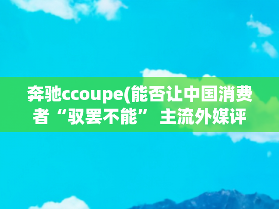 奔驰ccoupe(能否让中国消费者“驭罢不能” 主流外媒评测奔驰C Coupe)