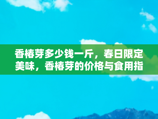 香椿芽多少钱一斤，春日限定美味，香椿芽的价格与食用指南
