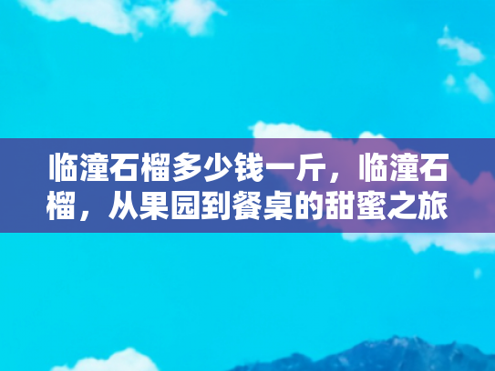 临潼石榴多少钱一斤，临潼石榴，从果园到餐桌的甜蜜之旅