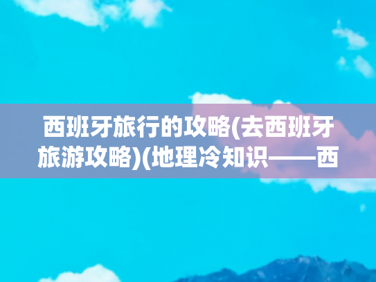 西班牙旅行的攻略(去西班牙旅游攻略)(地理冷知识——西班牙)
