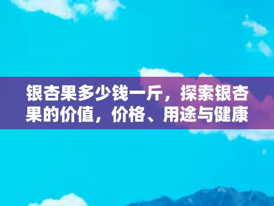 银杏果多少钱一斤，探索银杏果的价值，价格、用途与健康益处