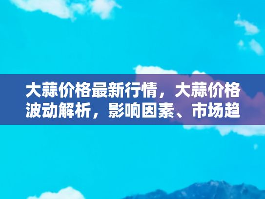 大蒜价格最新行情，大蒜价格波动解析，影响因素、市场趋势与未来预测