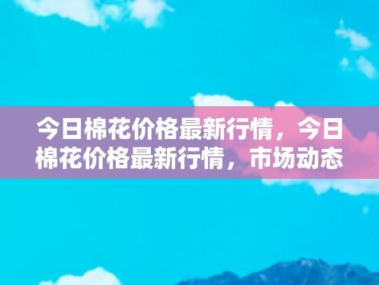 今日棉花价格最新行情，今日棉花价格最新行情，市场动态与未来趋势分析