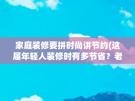 家庭装修要拼时尚讲节约(这届年轻人装修时有多节省？老一辈人看了，都得说一句佩服)