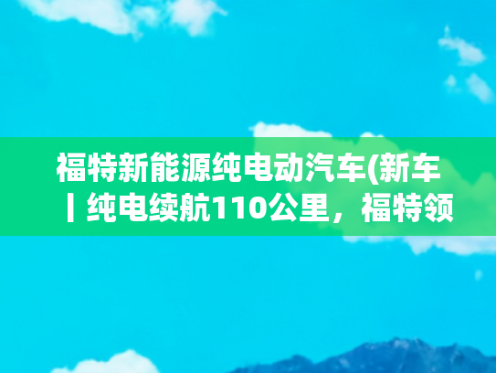 福特新能源纯电动汽车(新车丨纯电续航110公里，福特领睿PHEV限时一口价14.28万元起)