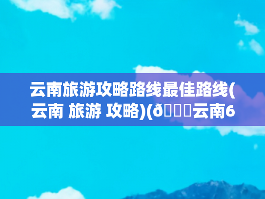 云南旅游攻略路线最佳路线(云南 旅游 攻略)(🌈云南6城连线游史上最全路线攻略来了)