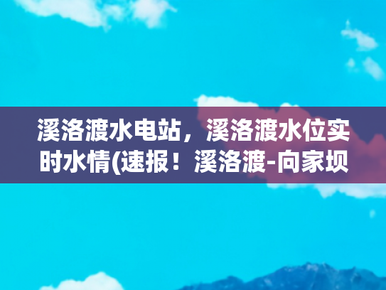 溪洛渡水电站，溪洛渡水位实时水情(速报！溪洛渡-向家坝梯级水库2019年蓄水完成)
