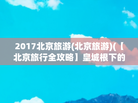 2017北京旅游(北京旅游)(【北京旅行全攻略】皇城根下的古今穿越指南！5天4夜玩转帝都经典)