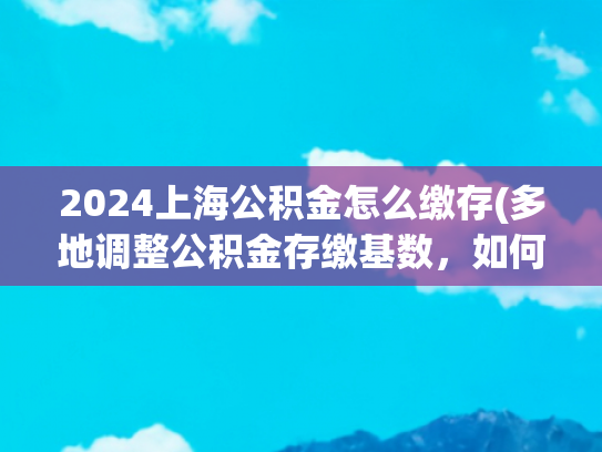 2024上海公积金怎么缴存(多地调整公积金存缴基数，如何影响你的公积金？)