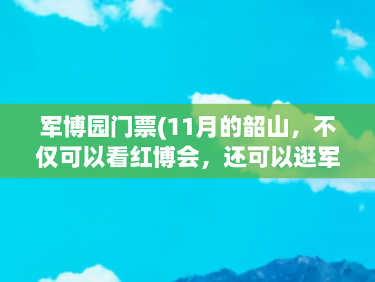 军博园门票(11月的韶山，不仅可以看红博会，还可以逛军博园)