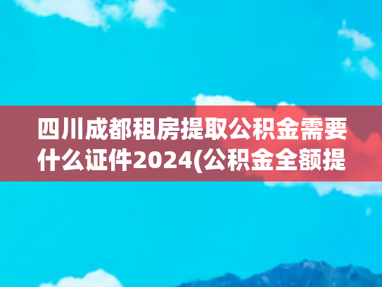 四川成都租房提取公积金需要什么证件2024(公积金全额提取攻略来了！这5种情况一分不留全拿走)