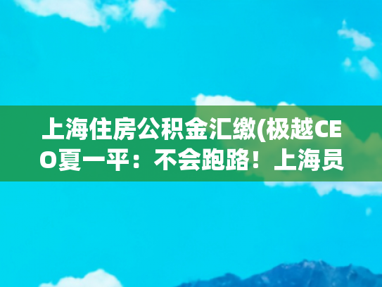 上海住房公积金汇缴(极越CEO夏一平：不会跑路！上海员工社保公积金个税缴纳完毕，同意员工合理诉求)