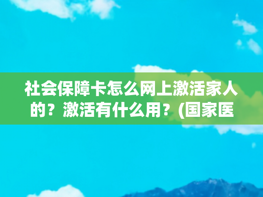 社会保障卡怎么网上激活家人的？激活有什么用？(国家医保平台再升级！手把手教您帮家人开通医保钱包)