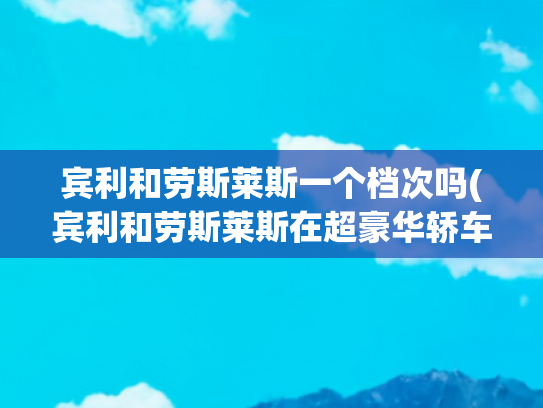 宾利和劳斯莱斯一个档次吗(宾利和劳斯莱斯在超豪华轿车领域的主要区别是什么？看完颠覆认知)