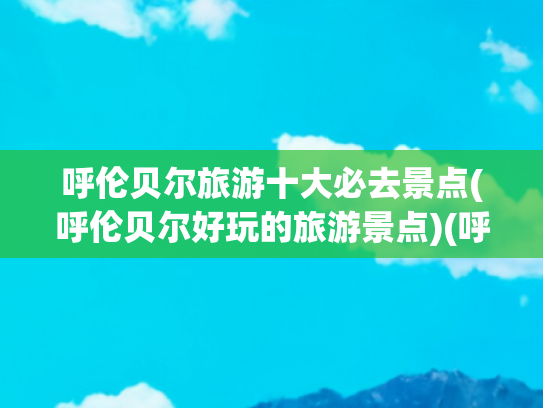 呼伦贝尔旅游十大必去景点(呼伦贝尔好玩的旅游景点)(呼伦贝尔必去十大景点有哪些？最佳时间什么时候什么时候去最好)