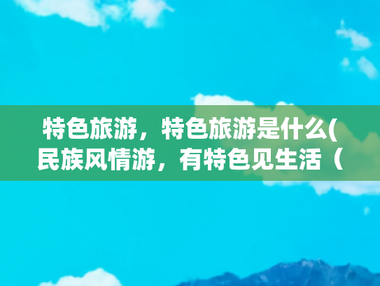特色旅游，特色旅游是什么(民族风情游，有特色见生活（深阅读·文旅新观察）)