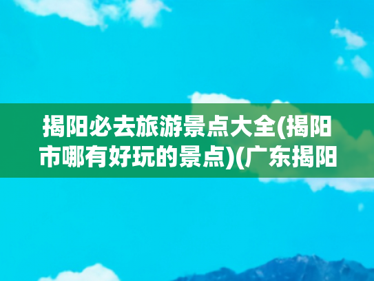 揭阳必去旅游景点大全(揭阳市哪有好玩的景点)(广东揭阳十大旅游景点攻略)
